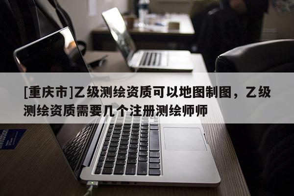 [重慶市]乙級(jí)測繪資質(zhì)可以地圖制圖，乙級(jí)測繪資質(zhì)需要幾個(gè)注冊測繪師師
