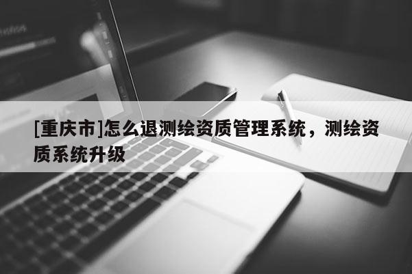 [重慶市]怎么退測繪資質(zhì)管理系統(tǒng)，測繪資質(zhì)系統(tǒng)升級