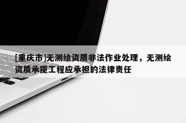 [重慶市]無測繪資質非法作業(yè)處理，無測繪資質承攬工程應承擔的法律責任