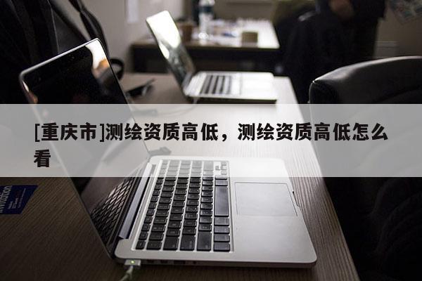 [重慶市]測繪資質(zhì)高低，測繪資質(zhì)高低怎么看