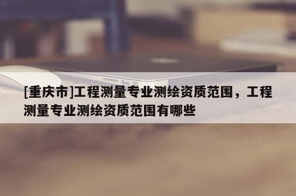 [重慶市]工程測量專業測繪資質范圍，工程測量專業測繪資質范圍有哪些