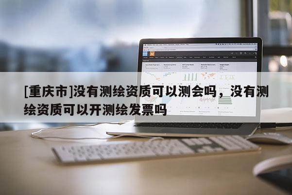 [重慶市]沒有測繪資質可以測會嗎，沒有測繪資質可以開測繪發票嗎
