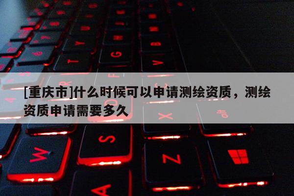 [重慶市]什么時候可以申請測繪資質，測繪資質申請需要多久