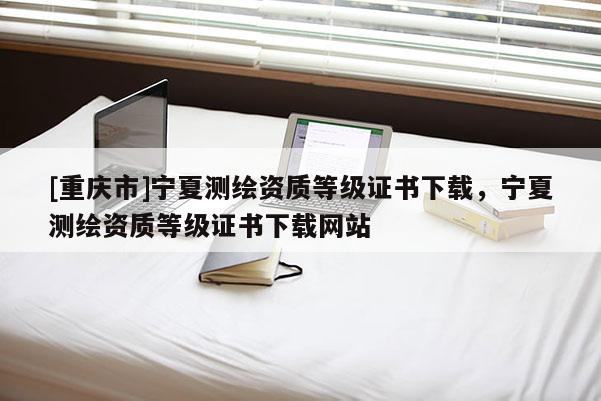 [重慶市]寧夏測繪資質(zhì)等級證書下載，寧夏測繪資質(zhì)等級證書下載網(wǎng)站