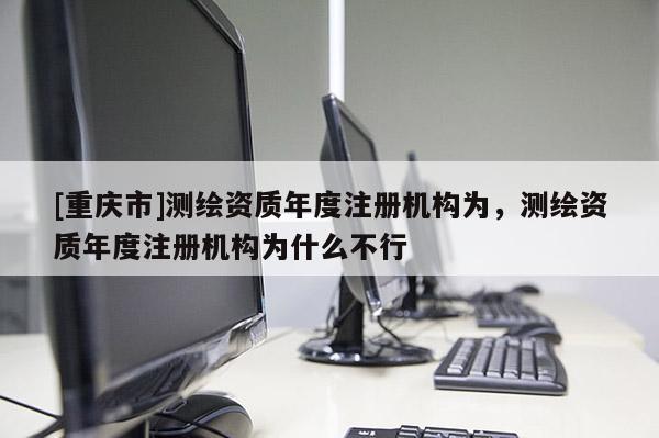 [重慶市]測繪資質年度注冊機構為，測繪資質年度注冊機構為什么不行