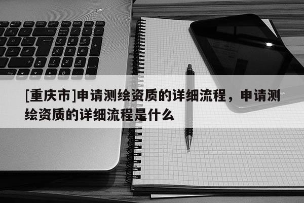 [重慶市]申請測繪資質的詳細流程，申請測繪資質的詳細流程是什么