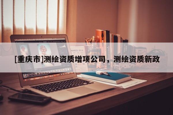 [重慶市]測(cè)繪資質(zhì)增項(xiàng)公司，測(cè)繪資質(zhì)新政