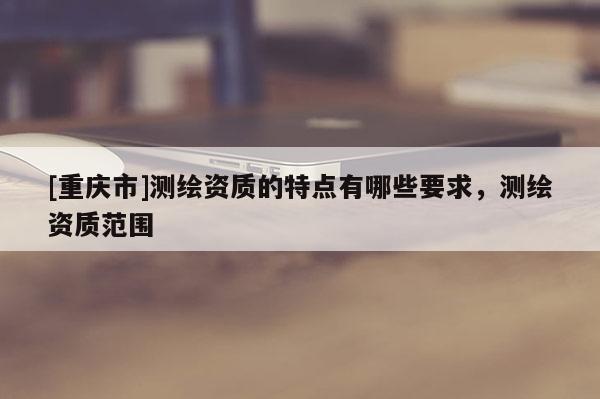 [重慶市]測繪資質的特點有哪些要求，測繪資質范圍