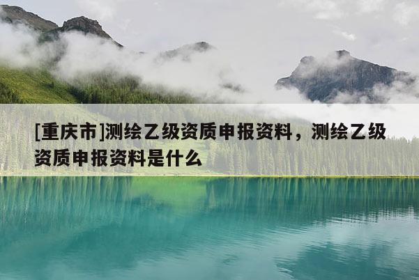 [重慶市]測繪乙級資質申報資料，測繪乙級資質申報資料是什么