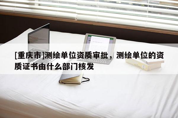 [重慶市]測繪單位資質審批，測繪單位的資質證書由什么部門核發