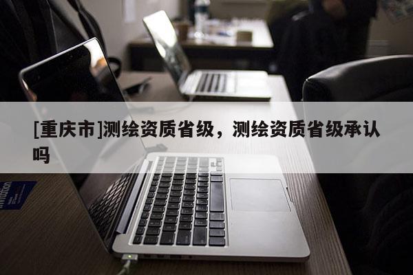 [重慶市]測繪資質省級，測繪資質省級承認嗎