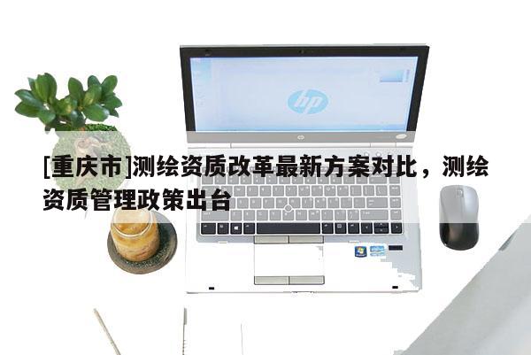 [重慶市]測繪資質改革最新方案對比，測繪資質管理政策出臺