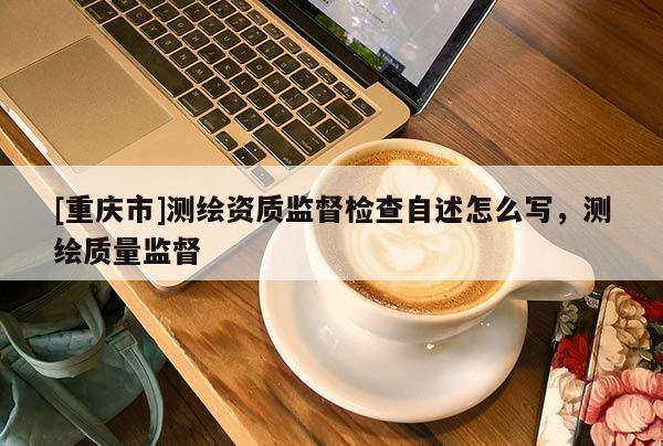 [重慶市]測繪資質(zhì)監(jiān)督檢查自述怎么寫，測繪質(zhì)量監(jiān)督