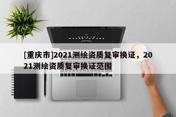 [重慶市]2021測繪資質復審換證，2021測繪資質復審換證范圍