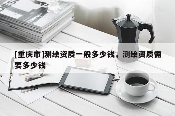 [重慶市]測繪資質一般多少錢，測繪資質需要多少錢