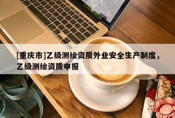 [重慶市]乙級測繪資質(zhì)外業(yè)安全生產(chǎn)制度，乙級測繪資質(zhì)申報