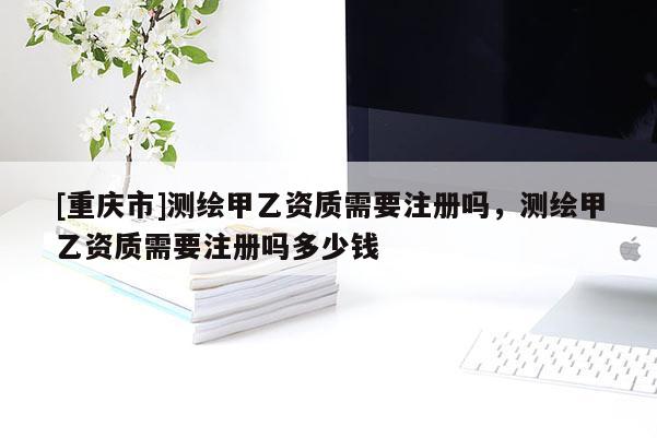 [重慶市]測(cè)繪甲乙資質(zhì)需要注冊(cè)嗎，測(cè)繪甲乙資質(zhì)需要注冊(cè)嗎多少錢(qián)