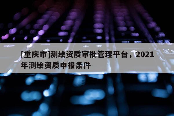 [重慶市]測繪資質(zhì)審批管理平臺，2021年測繪資質(zhì)申報條件