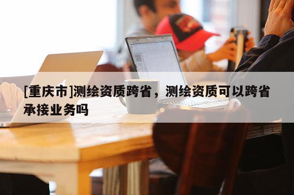 [重慶市]測繪資質跨省，測繪資質可以跨省承接業務嗎
