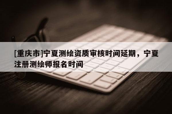 [重慶市]寧夏測繪資質審核時間延期，寧夏注冊測繪師報名時間