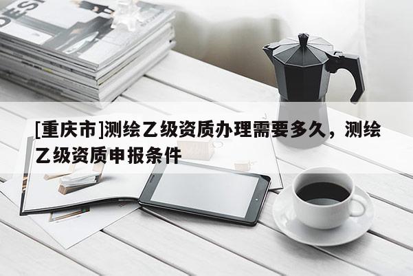 [重慶市]測繪乙級資質辦理需要多久，測繪乙級資質申報條件