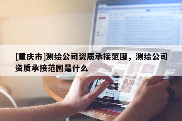 [重慶市]測繪公司資質承接范圍，測繪公司資質承接范圍是什么