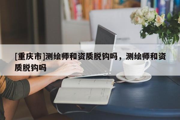 [重慶市]測繪師和資質脫鉤嗎，測繪師和資質脫鉤嗎