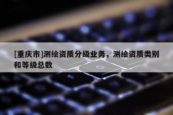 [重慶市]測繪資質分級業務，測繪資質類別和等級總數