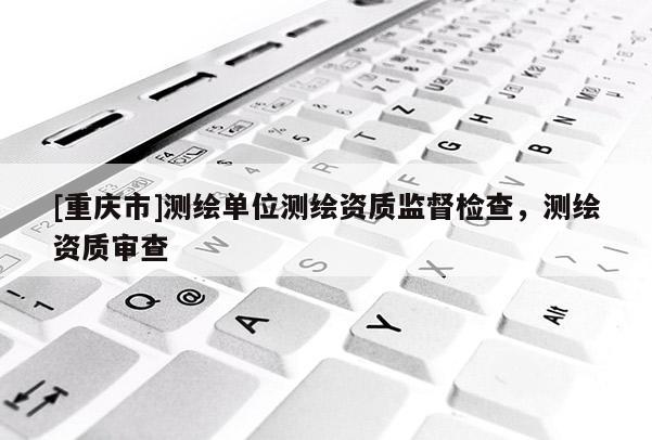 [重慶市]測繪單位測繪資質監督檢查，測繪資質審查
