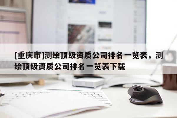 [重慶市]測繪頂級資質(zhì)公司排名一覽表，測繪頂級資質(zhì)公司排名一覽表下載