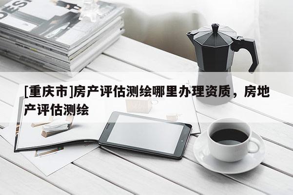 [重慶市]房產評估測繪哪里辦理資質，房地產評估測繪