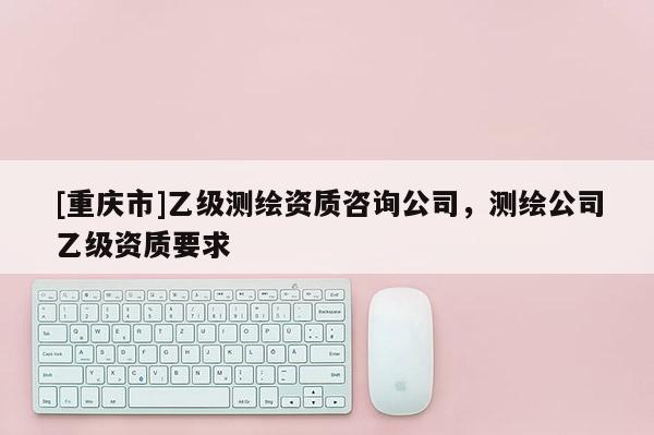 [重慶市]乙級測繪資質咨詢公司，測繪公司乙級資質要求