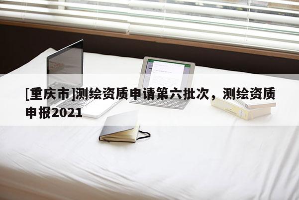[重慶市]測繪資質(zhì)申請第六批次，測繪資質(zhì)申報2021