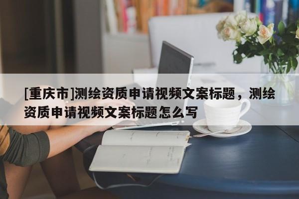 [重慶市]測繪資質申請視頻文案標題，測繪資質申請視頻文案標題怎么寫