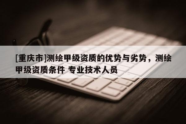 [重慶市]測繪甲級資質(zhì)的優(yōu)勢與劣勢，測繪甲級資質(zhì)條件 專業(yè)技術人員