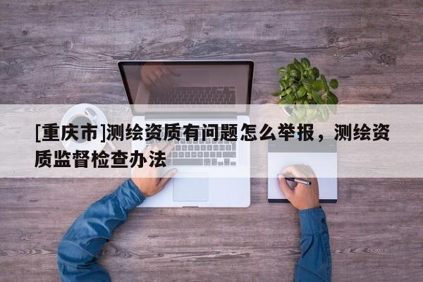 [重慶市]測(cè)繪資質(zhì)有問(wèn)題怎么舉報(bào)，測(cè)繪資質(zhì)監(jiān)督檢查辦法