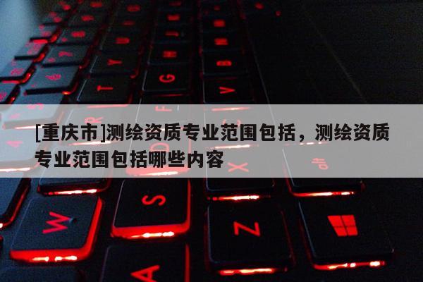 [重慶市]測(cè)繪資質(zhì)專業(yè)范圍包括，測(cè)繪資質(zhì)專業(yè)范圍包括哪些內(nèi)容