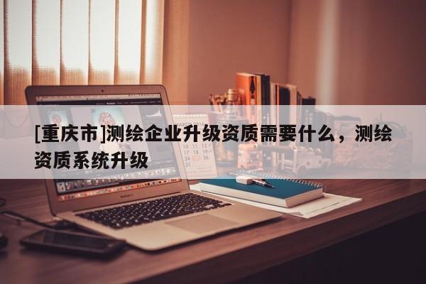 [重慶市]測繪企業升級資質需要什么，測繪資質系統升級