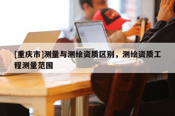 [重慶市]測量與測繪資質區別，測繪資質工程測量范圍