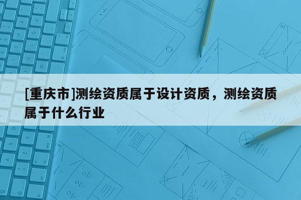 [重慶市]測繪資質屬于設計資質，測繪資質屬于什么行業