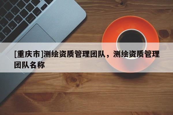 [重慶市]測(cè)繪資質(zhì)管理團(tuán)隊(duì)，測(cè)繪資質(zhì)管理團(tuán)隊(duì)名稱