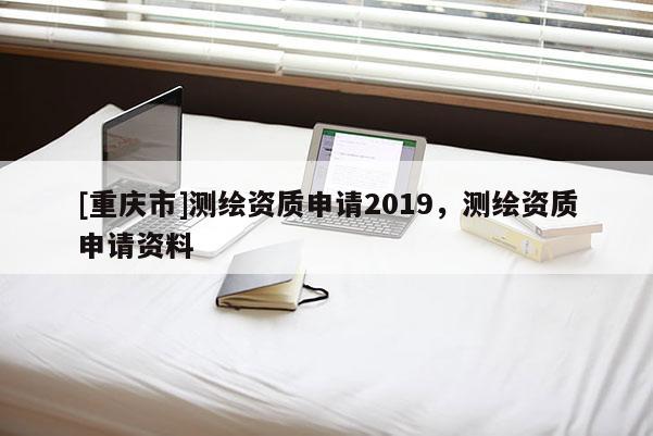 [重慶市]測繪資質申請2019，測繪資質申請資料