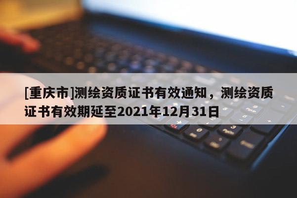 [重慶市]測繪資質證書有效通知，測繪資質證書有效期延至2021年12月31日