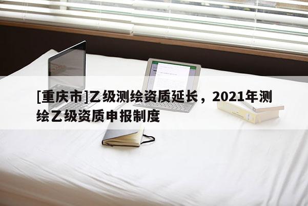 [重慶市]乙級測繪資質延長，2021年測繪乙級資質申報制度