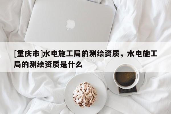 [重慶市]水電施工局的測繪資質，水電施工局的測繪資質是什么