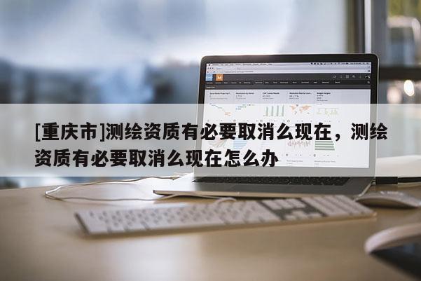 [重慶市]測繪資質(zhì)有必要取消么現(xiàn)在，測繪資質(zhì)有必要取消么現(xiàn)在怎么辦