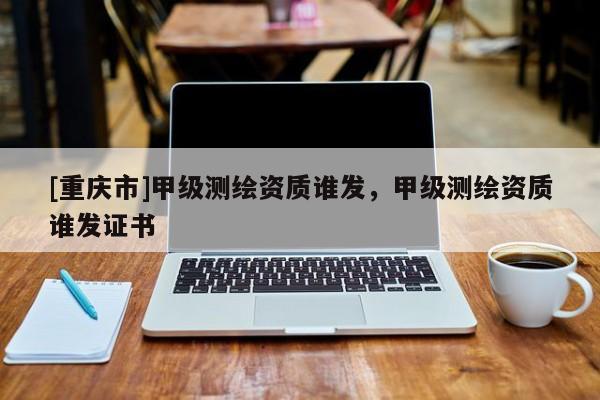 [重慶市]甲級測繪資質誰發，甲級測繪資質誰發證書