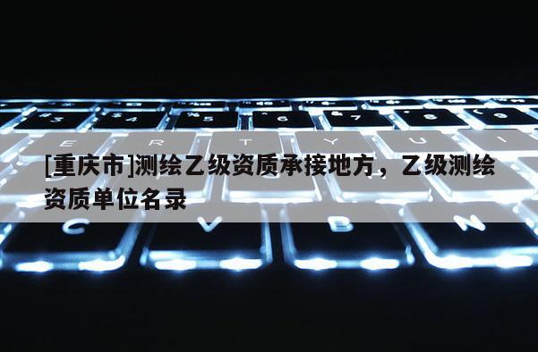[重慶市]測繪乙級資質承接地方，乙級測繪資質單位名錄