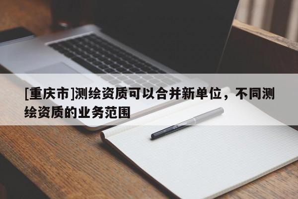 [重慶市]測繪資質可以合并新單位，不同測繪資質的業務范圍