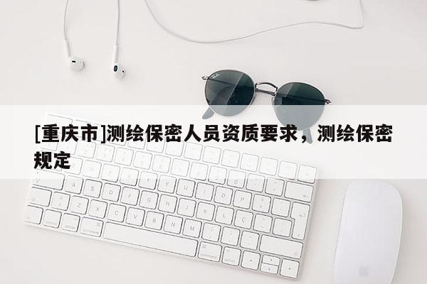 [重慶市]測繪保密人員資質(zhì)要求，測繪保密規(guī)定